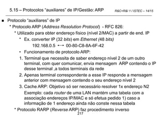 217
R&C+R&I 1 / ISTEC – 14/15
 Protocolo “auxiliares” de IP
* Protocolo ARP (Address Resolution Protocol) - RFC 826:
* Utilizado para obter endereço físico (nível 2/MAC) a partir de end. IP
* Ex. converter IP (32 bits) em Ethernet (48 bits)
192.168.0.5 00-80-C8-8A-6F-42
• Funcionamento de protocolo ARP:
1. Terminal que necessita de saber endereço nível 2 de um outro
terminal, com quer comunicar, envia mensagem ARP contendo o IP
desse terminal ,a todos terminais da rede
2. Apenas terminal correspondente a esse IP responde a mensagem
anterior com mensagem contendo o seu endereço nível 2
3. Cache ARP: Objetivo só ser necessário resolver 1x endereço N2
Exemplo: cada router de uma LAN mantém uma tabela com a
associação endereços IP/MAC e só efetua pedido 1) caso a
informação de 1 endereço ainda não conste nessa tabela
* Protocolo RARP (Reverse ARP) faz procedimento inverso
5.15 – Protocolos “auxiliares” de IP/Gestão: ARP
 