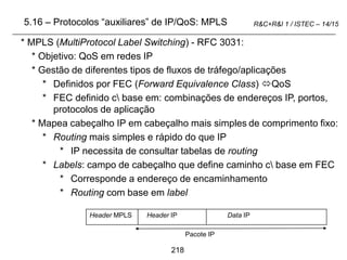 218
R&C+R&I 1 / ISTEC – 14/15
5.16 – Protocolos “auxiliares” de IP/QoS: MPLS
* MPLS (MultiProtocol Label Switching) - RFC 3031:
* Objetivo: QoS em redes IP
* Gestão de diferentes tipos de fluxos de tráfego/aplicações
* Definidos por FEC (Forward Equivalence Class) QoS
* FEC definido c base em: combinações de endereços IP, portos,
protocolos de aplicação
* Mapea cabeçalho IP em cabeçalho mais simples de comprimento fixo:
* Routing mais simples e rápido do que IP
* IP necessita de consultar tabelas de routing
* Labels: campo de cabeçalho que define caminho c base em FEC
* Corresponde a endereço de encaminhamento
* Routing com base em label
Header MPLS Header IP Data IP
Pacote IP
 