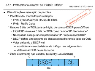 226
R&C+R&I 1 / ISTEC – 14/15
5.17 - Protocolos “auxiliares” de IP/QoS: Diffserv
 Classificação e marcação de pacotes
* Pacotes são marcados nos campos:
• IPv4: Type of Service (TOS), de 8 bits
• IPv6: Traffic Class
* Usados 6 bits de TOS para definição do campo DSCP para Diffserv
• Inicial/ IP usava os 6 bits de TOS como campo “IP Precedence”
• Necessário assegurar compatibilidade “IP Precedence”/DSCP
• DSCP define um conjunto de classes para diferentes tipos de QoS
• Valor atribuído a DSCP vai
– condicionar características de tráfego nos edge routers
– determinar PHB de routers core
* 2 bits atualmente não usados: Currently Unused (CU)
 