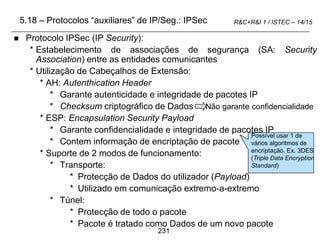 231
R&C+R&I 1 / ISTEC – 14/15
 Protocolo IPSec (IP Security):
* Estabelecimento de associações de segurança (SA: Security
Association) entre as entidades comunicantes
* Utilização de Cabeçalhos de Extensão:
* AH: Autenthication Header
* Garante autenticidade e integridade de pacotes IP
* Checksum criptográfico de Dados Não garante confidencialidade
* ESP: Encapsulation Security Payload
* Garante confidencialidade e integridade de pacotes IP
* Contem informação de encriptação de pacote
* Suporte de 2 modos de funcionamento:
* Transporte:
* Protecção de Dados do utilizador (Payload)
* Utilizado em comunicação extremo-a-extremo
* Túnel:
* Protecção de todo o pacote
* Pacote é tratado como Dados de um novo pacote
5.18 – Protocolos “auxiliares” de IP/Seg.: IPSec
Possível usar 1 de
vários algoritmos de
encriptação. Ex. 3DES
(Triple Data Encryption
Standard)
 