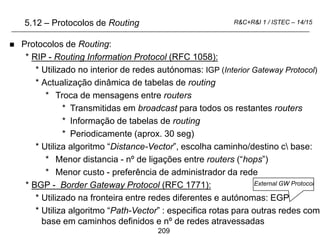 209
R&C+R&I 1 / ISTEC – 14/15
5.12 – Protocolos de Routing
 Protocolos de Routing:
* RIP - Routing Information Protocol (RFC 1058):
* Utilizado no interior de redes autónomas: IGP (Interior Gateway Protocol)
* Actualização dinâmica de tabelas de routing
* Troca de mensagens entre routers
* Transmitidas em broadcast para todos os restantes routers
* Informação de tabelas de routing
* Periodicamente (aprox. 30 seg)
* Utiliza algoritmo “Distance-Vector”, escolha caminho/destino c base:
* Menor distancia - nº de ligações entre routers (“hops”)
* Menor custo - preferência de administrador da rede
* BGP - Border Gateway Protocol (RFC 1771):
* Utilizado na fronteira entre redes diferentes e autónomas: EGP
* Utiliza algoritmo “Path-Vector” : especifica rotas para outras redes com
base em caminhos definidos e nº de redes atravessadas
External GW Protocol
 