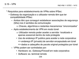 238
R&C+R&I 1 / ISTEC – 14/15
* Requisitos para estabelecimento de VPNs sobre IPSec:
• Gateway da organização e o utilizador remoto têm que ter
compatibilidade IPSec:
– Ambos têm que conseguir estabelecer associações de segurança
(SAs) nos 2 sentidos da comunicação:
 Chaves, algoritmos e restantes mecanismos “sincronizados”
– Após estabelecimento de VPN em modo túnel:
 Utilizador remoto poder aceder a servidor localizado e
apenas acessível dentro da rede protegida
• Uso de endereço IP publico para aceder a rede corporativa:
=> endereço IP (privado) de servidor encapsulado em túnel
=> dados e cabeçalho de pacote original protegidos por túnel
– VPNs podem ser controladas por:
• Hardware: ex. Gateway/Firewall em rede corporativa
• Software: ex. terminal remoto
5.19 – VPN
 