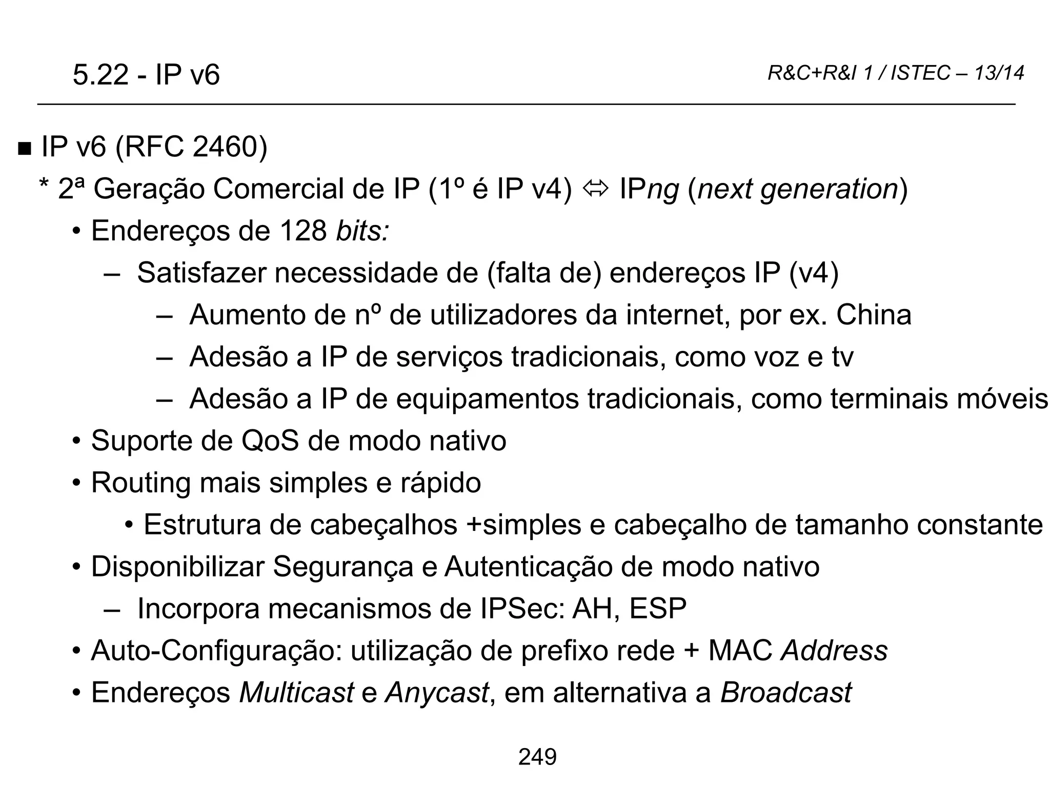 249
R&C+R&I 1 / ISTEC – 13/14
 IP v6 (RFC 2460)
* 2ª Geração Comercial de IP (1º é IP v4)  IPng (next generation)
• Endereços de 128 bits:
– Satisfazer necessidade de (falta de) endereços IP (v4)
– Aumento de nº de utilizadores da internet, por ex. China
– Adesão a IP de serviços tradicionais, como voz e tv
– Adesão a IP de equipamentos tradicionais, como terminais móveis
• Suporte de QoS de modo nativo
• Routing mais simples e rápido
• Estrutura de cabeçalhos +simples e cabeçalho de tamanho constante
• Disponibilizar Segurança e Autenticação de modo nativo
– Incorpora mecanismos de IPSec: AH, ESP
• Auto-Configuração: utilização de prefixo rede + MAC Address
• Endereços Multicast e Anycast, em alternativa a Broadcast
5.22 - IP v6
 