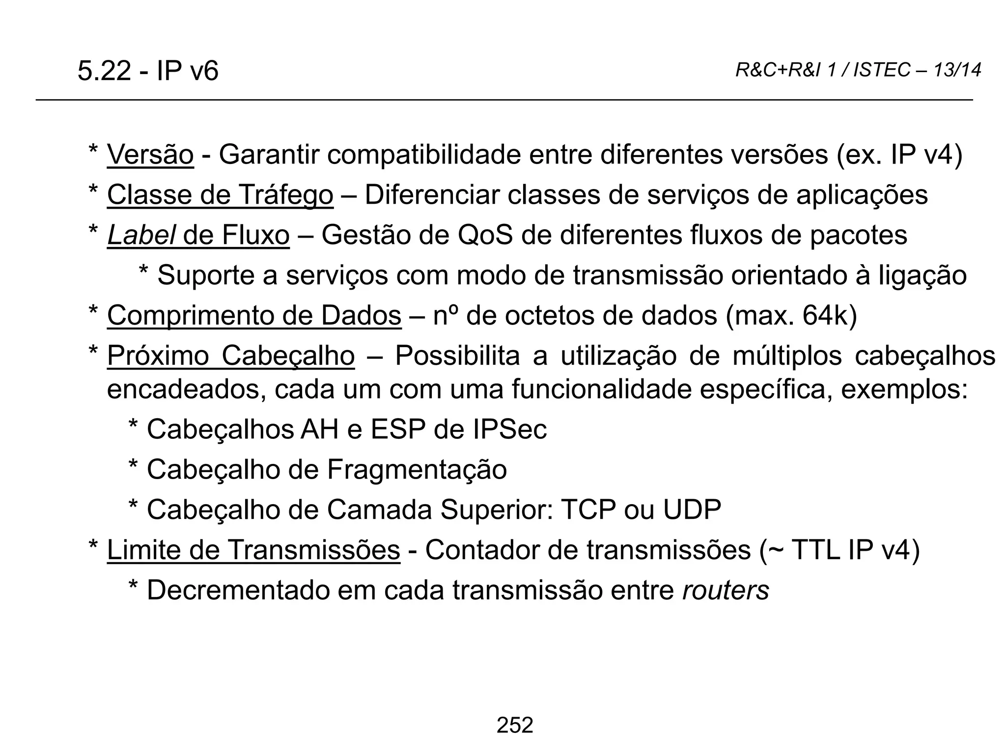 252
R&C+R&I 1 / ISTEC – 13/14
* Versão - Garantir compatibilidade entre diferentes versões (ex. IP v4)
* Classe de Tráfego – Diferenciar classes de serviços de aplicações
* Label de Fluxo – Gestão de QoS de diferentes fluxos de pacotes
* Suporte a serviços com modo de transmissão orientado à ligação
* Comprimento de Dados – nº de octetos de dados (max. 64k)
* Próximo Cabeçalho – Possibilita a utilização de múltiplos cabeçalhos
encadeados, cada um com uma funcionalidade específica, exemplos:
* Cabeçalhos AH e ESP de IPSec
* Cabeçalho de Fragmentação
* Cabeçalho de Camada Superior: TCP ou UDP
* Limite de Transmissões - Contador de transmissões (~ TTL IP v4)
* Decrementado em cada transmissão entre routers
5.22 - IP v6
 