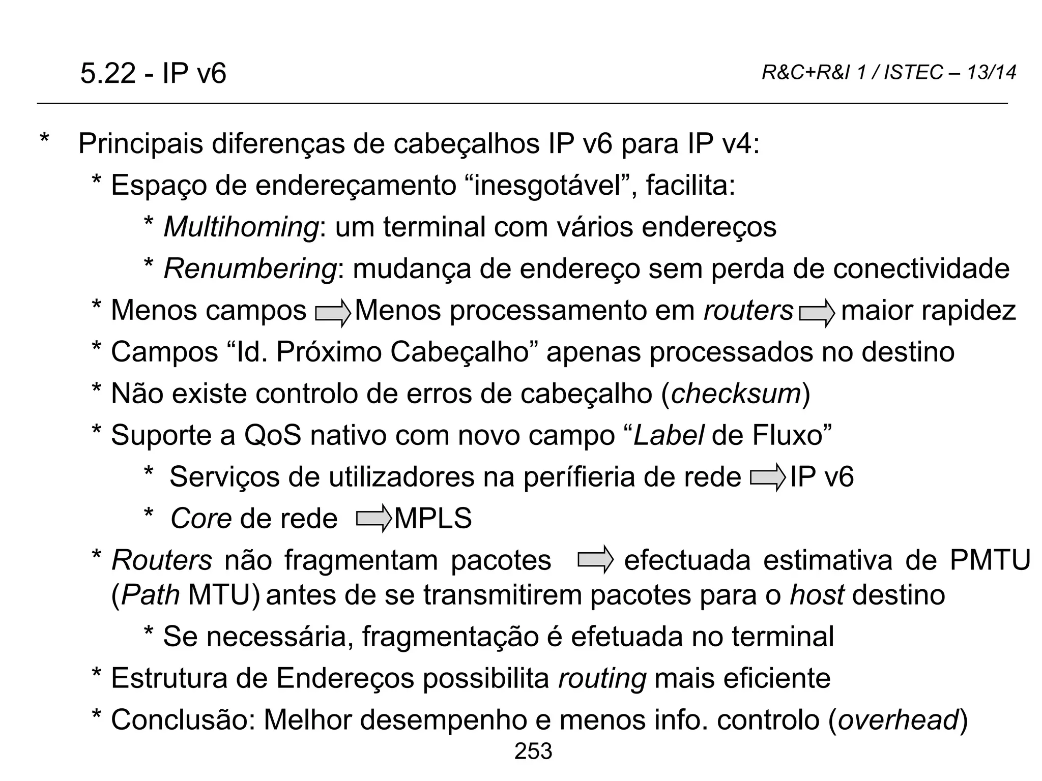 253
R&C+R&I 1 / ISTEC – 13/14
* Principais diferenças de cabeçalhos IP v6 para IP v4:
* Espaço de endereçamento “inesgotável”, facilita:
* Multihoming: um terminal com vários endereços
* Renumbering: mudança de endereço sem perda de conectividade
* Menos campos Menos processamento em routers maior rapidez
* Campos “Id. Próximo Cabeçalho” apenas processados no destino
* Não existe controlo de erros de cabeçalho (checksum)
* Suporte a QoS nativo com novo campo “Label de Fluxo”
* Serviços de utilizadores na perífieria de rede IP v6
* Core de rede MPLS
* Routers não fragmentam pacotes efectuada estimativa de PMTU
(Path MTU) antes de se transmitirem pacotes para o host destino
* Se necessária, fragmentação é efetuada no terminal
* Estrutura de Endereços possibilita routing mais eficiente
* Conclusão: Melhor desempenho e menos info. controlo (overhead)
5.22 - IP v6
 