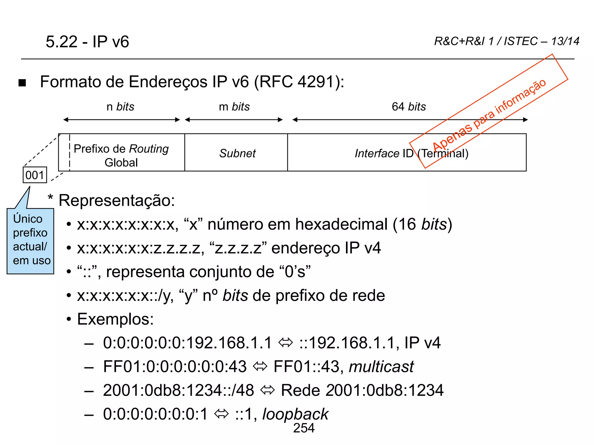 254
R&C+R&I 1 / ISTEC – 13/14
 Formato de Endereços IP v6 (RFC 4291):
* Representação:
• x:x:x:x:x:x:x:x, “x” número em hexadecimal (16 bits)
• x:x:x:x:x:x:z.z.z.z, “z.z.z.z” endereço IP v4
• “::”, representa conjunto de “0’s”
• x:x:x:x:x:x::/y, “y” nº bits de prefixo de rede
• Exemplos:
– 0:0:0:0:0:0:192.168.1.1  ::192.168.1.1, IP v4
– FF01:0:0:0:0:0:0:43  FF01::43, multicast
– 2001:0db8:1234::/48  Rede 2001:0db8:1234
– 0:0:0:0:0:0:0:1  ::1, loopback
Prefixo de Routing
Global
Subnet Interface ID (Terminal)
64 bits
m bits
n bits
5.22 - IP v6
001
Único
prefixo
actual/
em uso
 