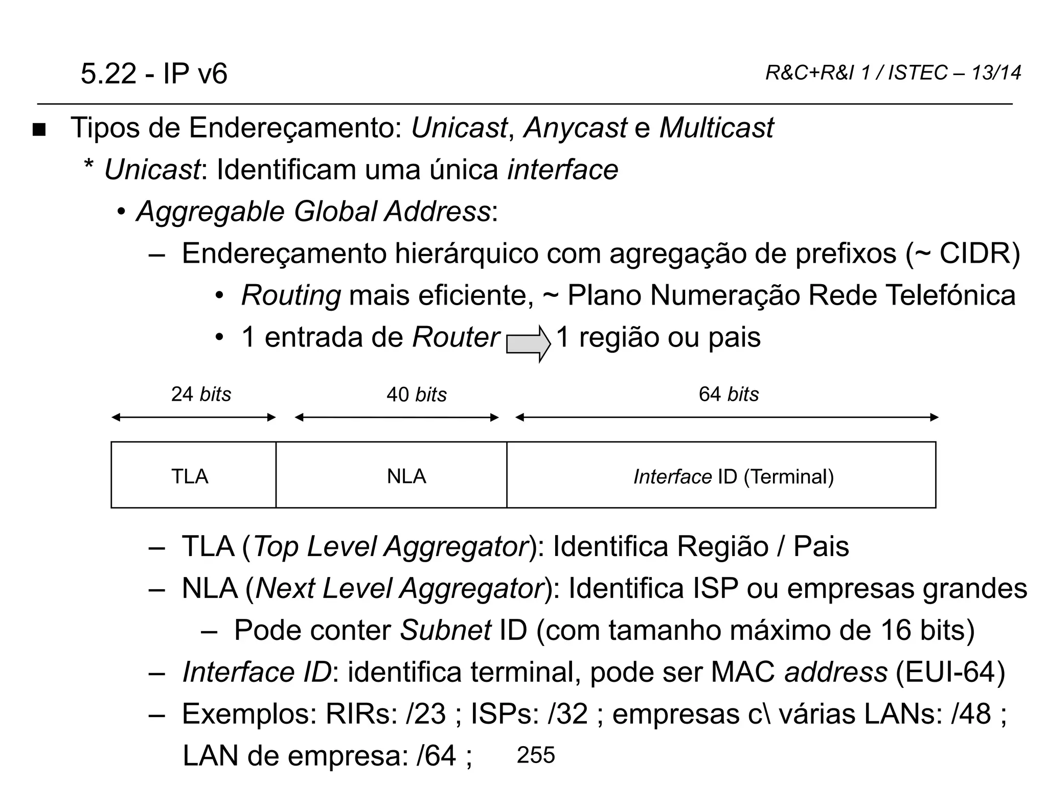 255
R&C+R&I 1 / ISTEC – 13/14
 Tipos de Endereçamento: Unicast, Anycast e Multicast
* Unicast: Identificam uma única interface
• Aggregable Global Address:
– Endereçamento hierárquico com agregação de prefixos (~ CIDR)
• Routing mais eficiente, ~ Plano Numeração Rede Telefónica
• 1 entrada de Router 1 região ou pais
– TLA (Top Level Aggregator): Identifica Região / Pais
– NLA (Next Level Aggregator): Identifica ISP ou empresas grandes
– Pode conter Subnet ID (com tamanho máximo de 16 bits)
– Interface ID: identifica terminal, pode ser MAC address (EUI-64)
– Exemplos: RIRs: /23 ; ISPs: /32 ; empresas c várias LANs: /48 ;
LAN de empresa: /64 ;
5.22 - IP v6
Interface ID (Terminal)
NLA
TLA
64 bits
24 bits 40 bits
 