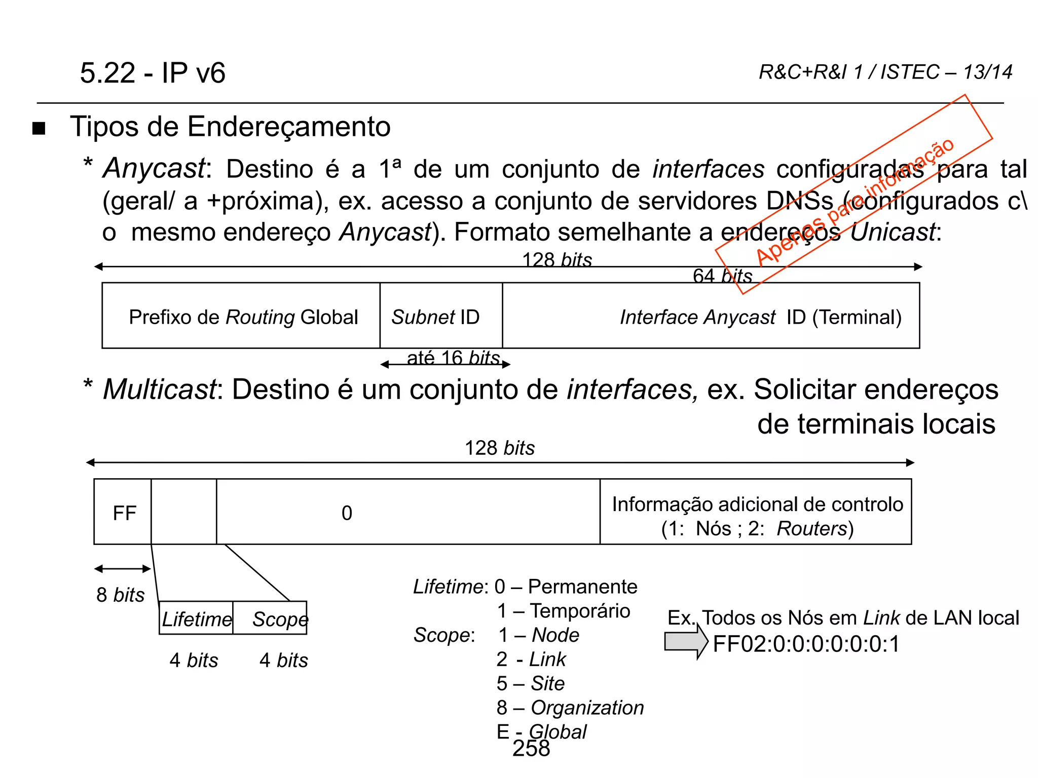 258
R&C+R&I 1 / ISTEC – 13/14
 Tipos de Endereçamento
* Anycast: Destino é a 1ª de um conjunto de interfaces configuradas para tal
(geral/ a +próxima), ex. acesso a conjunto de servidores DNSs (configurados c
o mesmo endereço Anycast). Formato semelhante a endereços Unicast:
* Multicast: Destino é um conjunto de interfaces, ex. Solicitar endereços
de terminais locais
128 bits
Prefixo de Routing Global
0 Informação adicional de controlo
(1: Nós ; 2: Routers)
128 bits
FF
Lifetime Scope
8 bits
4 bits 4 bits
Lifetime: 0 – Permanente
1 – Temporário
Scope: 1 – Node
2 - Link
5 – Site
8 – Organization
E - Global
Ex. Todos os Nós em Link de LAN local
FF02:0:0:0:0:0:0:1
5.22 - IP v6
64 bits
Interface Anycast ID (Terminal)
Subnet ID
até 16 bits
 