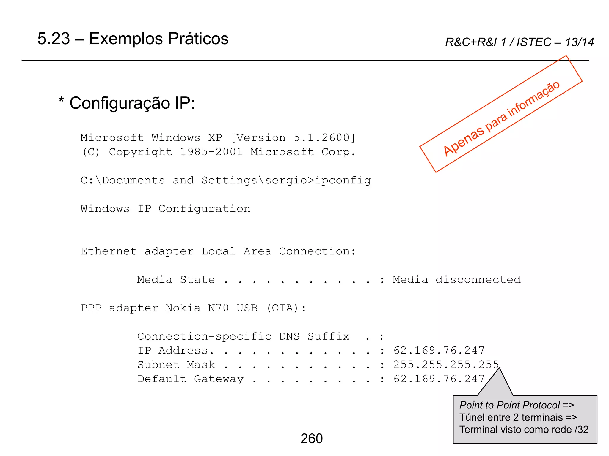 260
R&C+R&I 1 / ISTEC – 13/14
* Configuração IP:
Microsoft Windows XP [Version 5.1.2600]
(C) Copyright 1985-2001 Microsoft Corp.
C:Documents and Settingssergio>ipconfig
Windows IP Configuration
Ethernet adapter Local Area Connection:
Media State . . . . . . . . . . . : Media disconnected
PPP adapter Nokia N70 USB (OTA):
Connection-specific DNS Suffix . :
IP Address. . . . . . . . . . . . : 62.169.76.247
Subnet Mask . . . . . . . . . . . : 255.255.255.255
Default Gateway . . . . . . . . . : 62.169.76.247
5.23 – Exemplos Práticos
Point to Point Protocol =>
Túnel entre 2 terminais =>
Terminal visto como rede /32
 