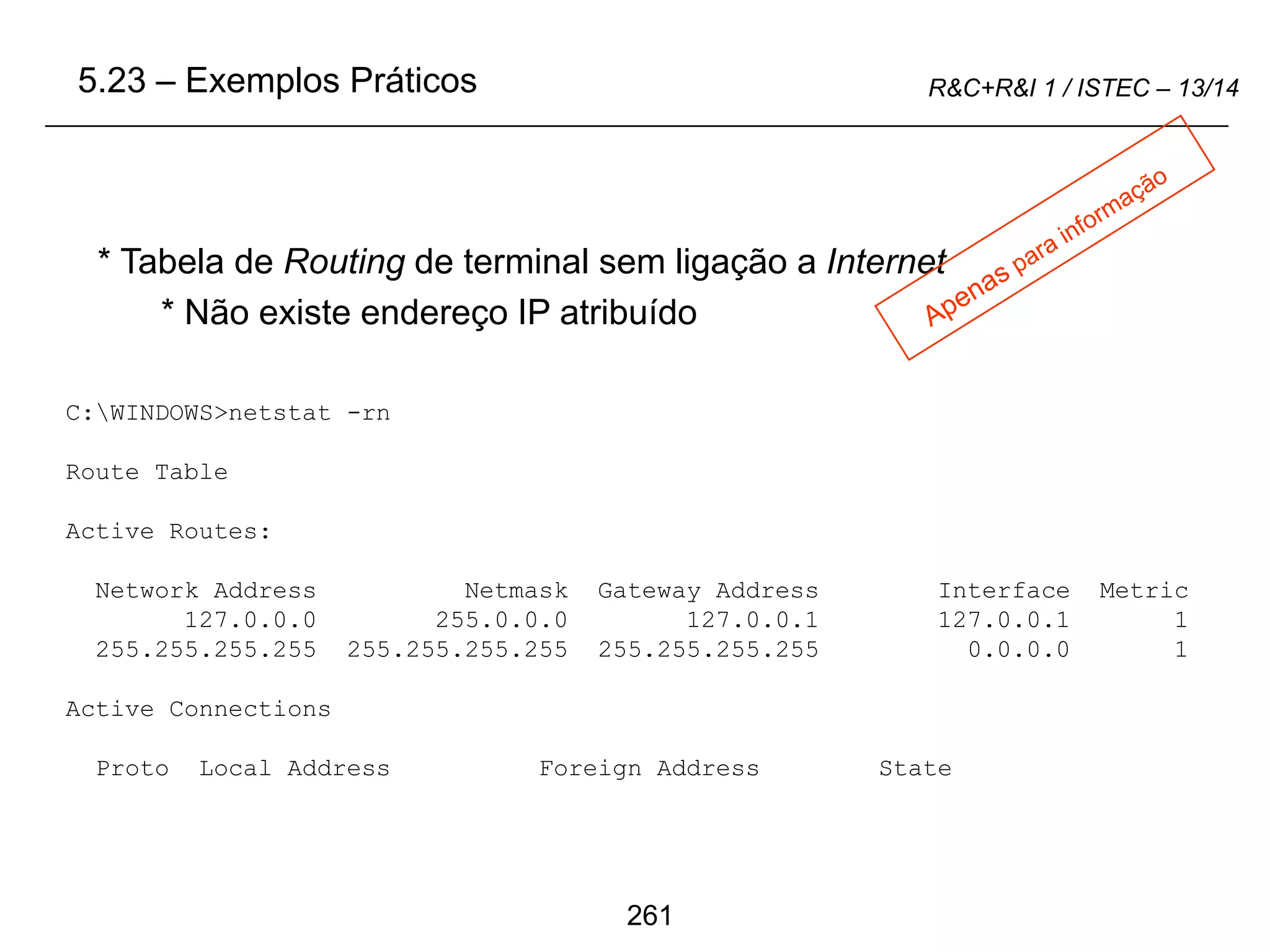 261
R&C+R&I 1 / ISTEC – 13/14
C:WINDOWS>netstat -rn
Route Table
Active Routes:
Network Address Netmask Gateway Address Interface Metric
127.0.0.0 255.0.0.0 127.0.0.1 127.0.0.1 1
255.255.255.255 255.255.255.255 255.255.255.255 0.0.0.0 1
Active Connections
Proto Local Address Foreign Address State
* Tabela de Routing de terminal sem ligação a Internet
* Não existe endereço IP atribuído
5.23 – Exemplos Práticos
 
