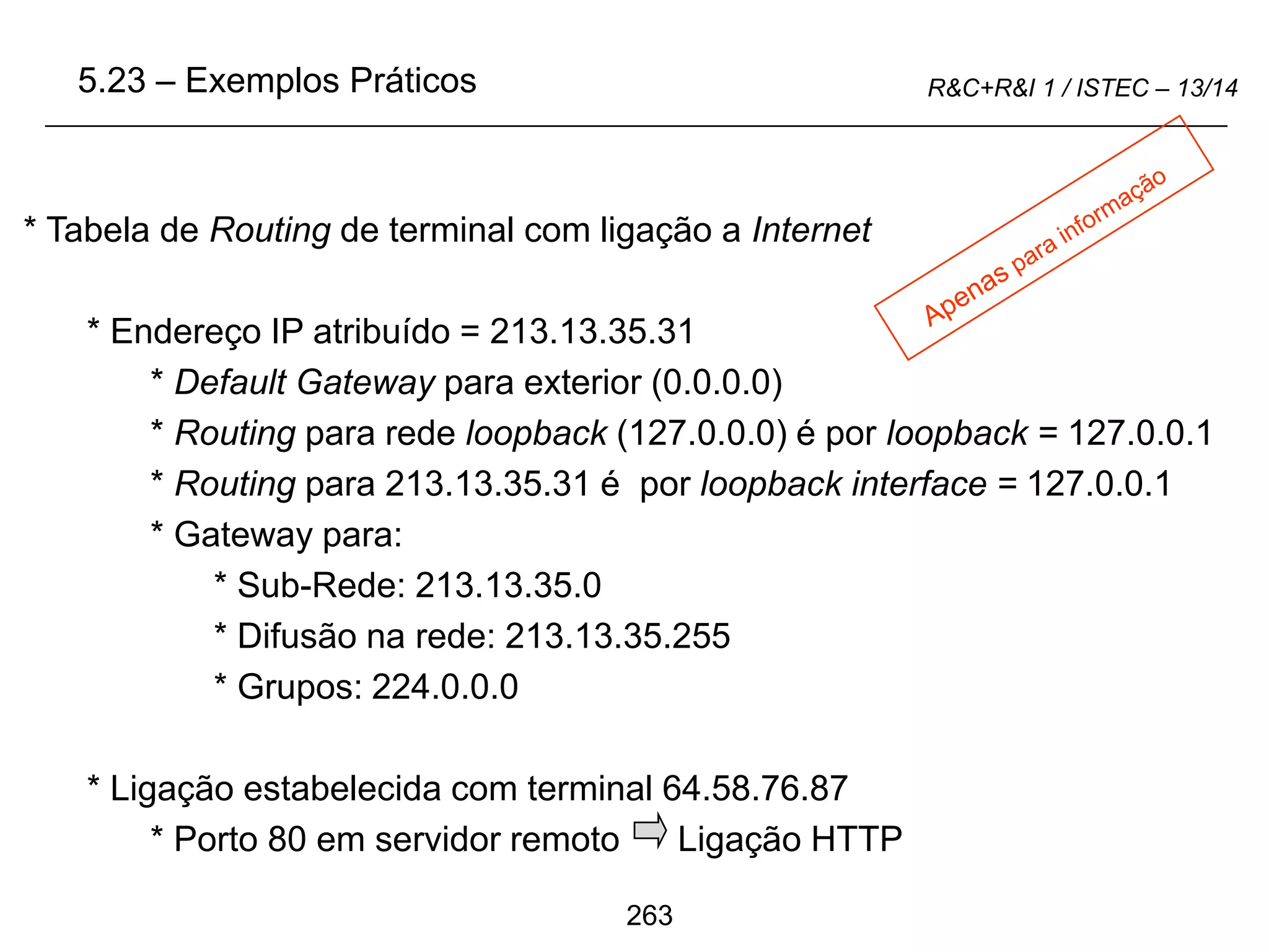 263
R&C+R&I 1 / ISTEC – 13/14
* Tabela de Routing de terminal com ligação a Internet
* Endereço IP atribuído = 213.13.35.31
* Default Gateway para exterior (0.0.0.0)
* Routing para rede loopback (127.0.0.0) é por loopback = 127.0.0.1
* Routing para 213.13.35.31 é por loopback interface = 127.0.0.1
* Gateway para:
* Sub-Rede: 213.13.35.0
* Difusão na rede: 213.13.35.255
* Grupos: 224.0.0.0
* Ligação estabelecida com terminal 64.58.76.87
* Porto 80 em servidor remoto Ligação HTTP
5.23 – Exemplos Práticos
 