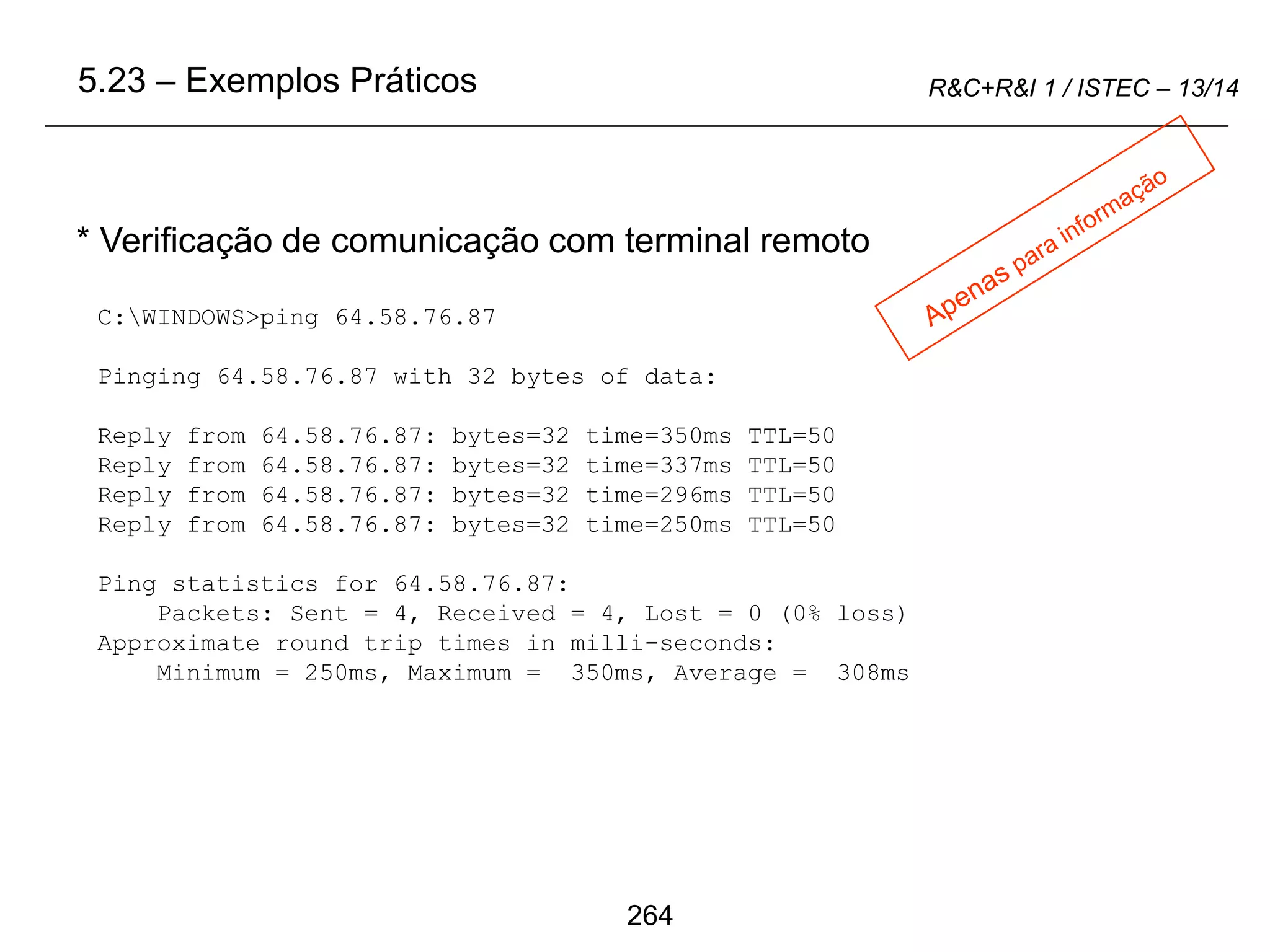 264
R&C+R&I 1 / ISTEC – 13/14
C:WINDOWS>ping 64.58.76.87
Pinging 64.58.76.87 with 32 bytes of data:
Reply from 64.58.76.87: bytes=32 time=350ms TTL=50
Reply from 64.58.76.87: bytes=32 time=337ms TTL=50
Reply from 64.58.76.87: bytes=32 time=296ms TTL=50
Reply from 64.58.76.87: bytes=32 time=250ms TTL=50
Ping statistics for 64.58.76.87:
Packets: Sent = 4, Received = 4, Lost = 0 (0% loss)
Approximate round trip times in milli-seconds:
Minimum = 250ms, Maximum = 350ms, Average = 308ms
* Verificação de comunicação com terminal remoto
5.23 – Exemplos Práticos
 