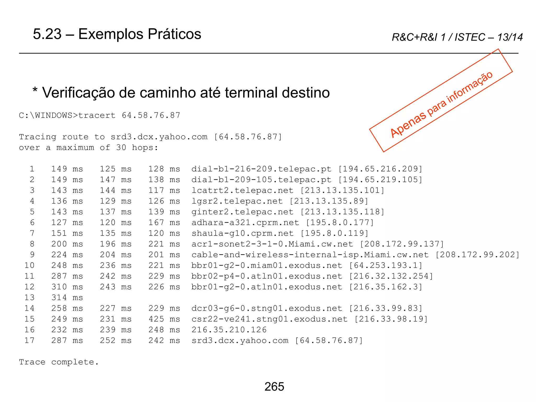 265
R&C+R&I 1 / ISTEC – 13/14
C:WINDOWS>tracert 64.58.76.87
Tracing route to srd3.dcx.yahoo.com [64.58.76.87]
over a maximum of 30 hops:
1 149 ms 125 ms 128 ms dial-b1-216-209.telepac.pt [194.65.216.209]
2 149 ms 147 ms 138 ms dial-b1-209-105.telepac.pt [194.65.219.105]
3 143 ms 144 ms 117 ms lcatrt2.telepac.net [213.13.135.101]
4 136 ms 129 ms 126 ms lgsr2.telepac.net [213.13.135.89]
5 143 ms 137 ms 139 ms ginter2.telepac.net [213.13.135.118]
6 127 ms 120 ms 167 ms adhara-a321.cprm.net [195.8.0.177]
7 151 ms 135 ms 120 ms shaula-g10.cprm.net [195.8.0.119]
8 200 ms 196 ms 221 ms acr1-sonet2-3-1-0.Miami.cw.net [208.172.99.137]
9 224 ms 204 ms 201 ms cable-and-wireless-internal-isp.Miami.cw.net [208.172.99.202]
10 248 ms 236 ms 221 ms bbr01-g2-0.miam01.exodus.net [64.253.193.1]
11 287 ms 242 ms 229 ms bbr02-p4-0.atln01.exodus.net [216.32.132.254]
12 310 ms 243 ms 226 ms bbr01-g2-0.atln01.exodus.net [216.35.162.3]
13 314 ms
14 258 ms 227 ms 229 ms dcr03-g6-0.stng01.exodus.net [216.33.99.83]
15 249 ms 231 ms 425 ms csr22-ve241.stng01.exodus.net [216.33.98.19]
16 232 ms 239 ms 248 ms 216.35.210.126
17 287 ms 252 ms 242 ms srd3.dcx.yahoo.com [64.58.76.87]
Trace complete.
* Verificação de caminho até terminal destino
5.23 – Exemplos Práticos
 
