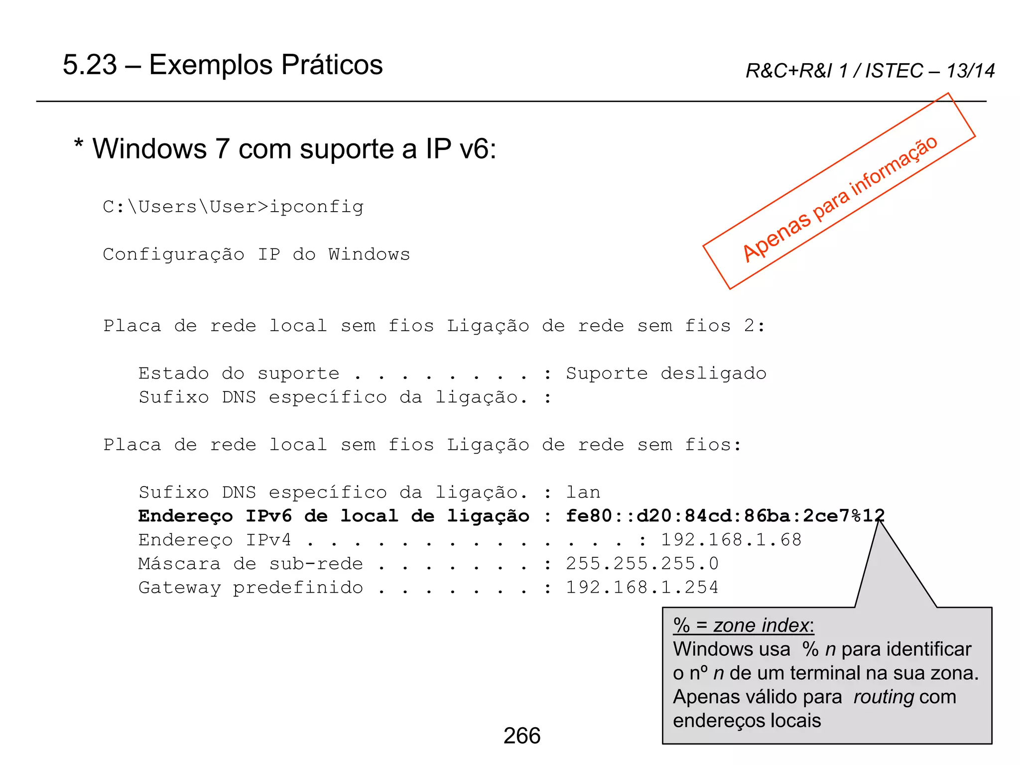 266
R&C+R&I 1 / ISTEC – 13/14
* Windows 7 com suporte a IP v6:
5.23 – Exemplos Práticos
C:UsersUser>ipconfig
Configuração IP do Windows
Placa de rede local sem fios Ligação de rede sem fios 2:
Estado do suporte . . . . . . . . : Suporte desligado
Sufixo DNS específico da ligação. :
Placa de rede local sem fios Ligação de rede sem fios:
Sufixo DNS específico da ligação. : lan
Endereço IPv6 de local de ligação : fe80::d20:84cd:86ba:2ce7%12
Endereço IPv4 . . . . . . . . . . . . . . : 192.168.1.68
Máscara de sub-rede . . . . . . . : 255.255.255.0
Gateway predefinido . . . . . . . : 192.168.1.254
% = zone index:
Windows usa % n para identificar
o nº n de um terminal na sua zona.
Apenas válido para routing com
endereços locais
 