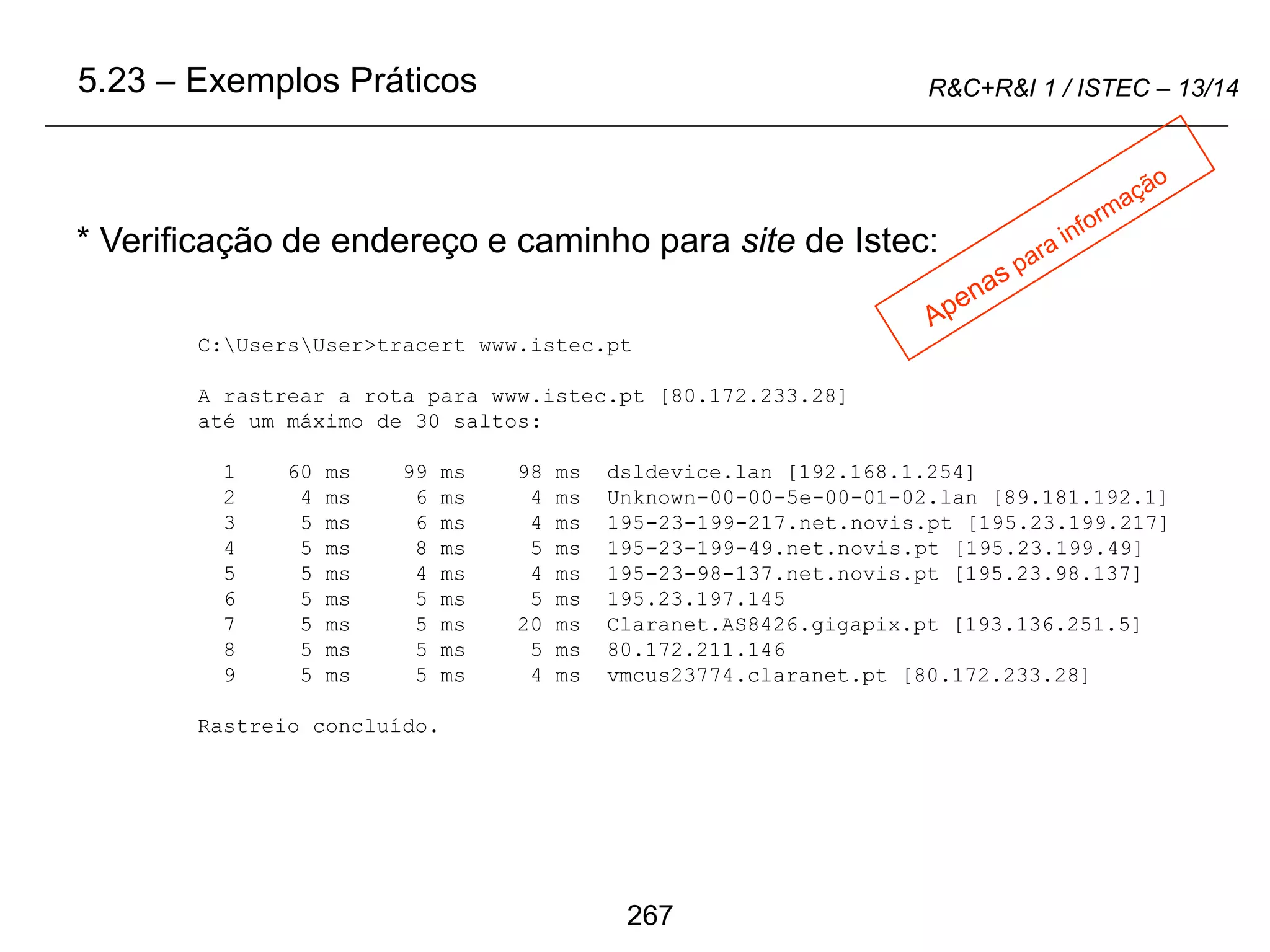 267
R&C+R&I 1 / ISTEC – 13/14
* Verificação de endereço e caminho para site de Istec:
5.23 – Exemplos Práticos
C:UsersUser>tracert www.istec.pt
A rastrear a rota para www.istec.pt [80.172.233.28]
até um máximo de 30 saltos:
1 60 ms 99 ms 98 ms dsldevice.lan [192.168.1.254]
2 4 ms 6 ms 4 ms Unknown-00-00-5e-00-01-02.lan [89.181.192.1]
3 5 ms 6 ms 4 ms 195-23-199-217.net.novis.pt [195.23.199.217]
4 5 ms 8 ms 5 ms 195-23-199-49.net.novis.pt [195.23.199.49]
5 5 ms 4 ms 4 ms 195-23-98-137.net.novis.pt [195.23.98.137]
6 5 ms 5 ms 5 ms 195.23.197.145
7 5 ms 5 ms 20 ms Claranet.AS8426.gigapix.pt [193.136.251.5]
8 5 ms 5 ms 5 ms 80.172.211.146
9 5 ms 5 ms 4 ms vmcus23774.claranet.pt [80.172.233.28]
Rastreio concluído.
 