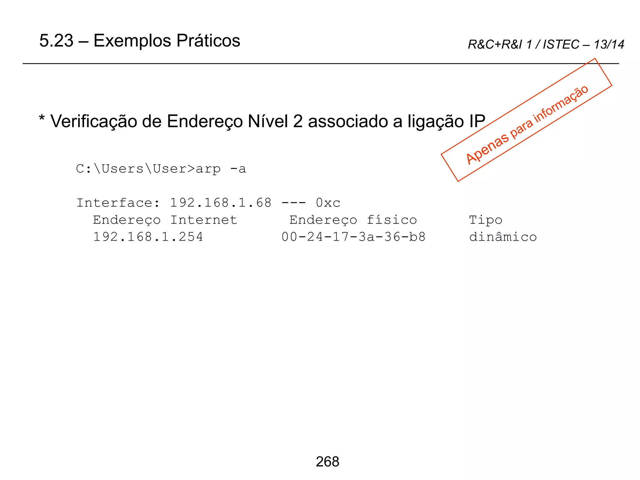 268
R&C+R&I 1 / ISTEC – 13/14
C:UsersUser>arp -a
Interface: 192.168.1.68 --- 0xc
Endereço Internet Endereço físico Tipo
192.168.1.254 00-24-17-3a-36-b8 dinâmico
* Verificação de Endereço Nível 2 associado a ligação IP
5.23 – Exemplos Práticos
 