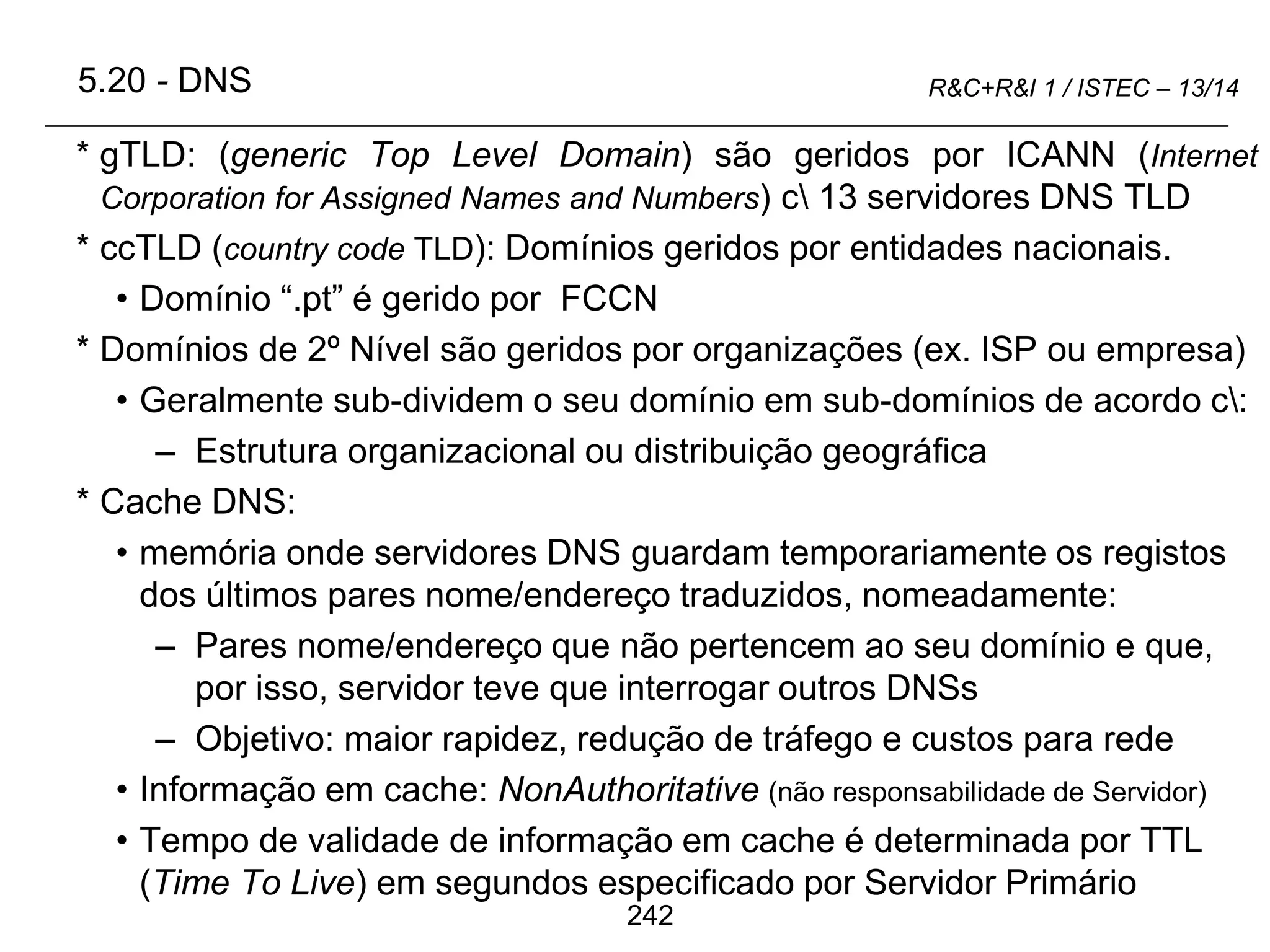 242
R&C+R&I 1 / ISTEC – 13/14
* gTLD: (generic Top Level Domain) são geridos por ICANN (Internet
Corporation for Assigned Names and Numbers) c 13 servidores DNS TLD
* ccTLD (country code TLD): Domínios geridos por entidades nacionais.
• Domínio “.pt” é gerido por FCCN
* Domínios de 2º Nível são geridos por organizações (ex. ISP ou empresa)
• Geralmente sub-dividem o seu domínio em sub-domínios de acordo c:
– Estrutura organizacional ou distribuição geográfica
* Cache DNS:
• memória onde servidores DNS guardam temporariamente os registos
dos últimos pares nome/endereço traduzidos, nomeadamente:
– Pares nome/endereço que não pertencem ao seu domínio e que,
por isso, servidor teve que interrogar outros DNSs
– Objetivo: maior rapidez, redução de tráfego e custos para rede
• Informação em cache: NonAuthoritative (não responsabilidade de Servidor)
• Tempo de validade de informação em cache é determinada por TTL
(Time To Live) em segundos especificado por Servidor Primário
5.20 - DNS
 