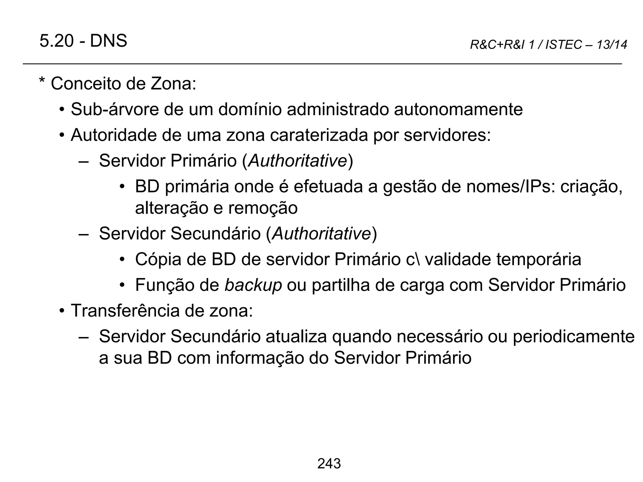 243
R&C+R&I 1 / ISTEC – 13/14
* Conceito de Zona:
• Sub-árvore de um domínio administrado autonomamente
• Autoridade de uma zona caraterizada por servidores:
– Servidor Primário (Authoritative)
• BD primária onde é efetuada a gestão de nomes/IPs: criação,
alteração e remoção
– Servidor Secundário (Authoritative)
• Cópia de BD de servidor Primário c validade temporária
• Função de backup ou partilha de carga com Servidor Primário
• Transferência de zona:
– Servidor Secundário atualiza quando necessário ou periodicamente
a sua BD com informação do Servidor Primário
5.20 - DNS
 