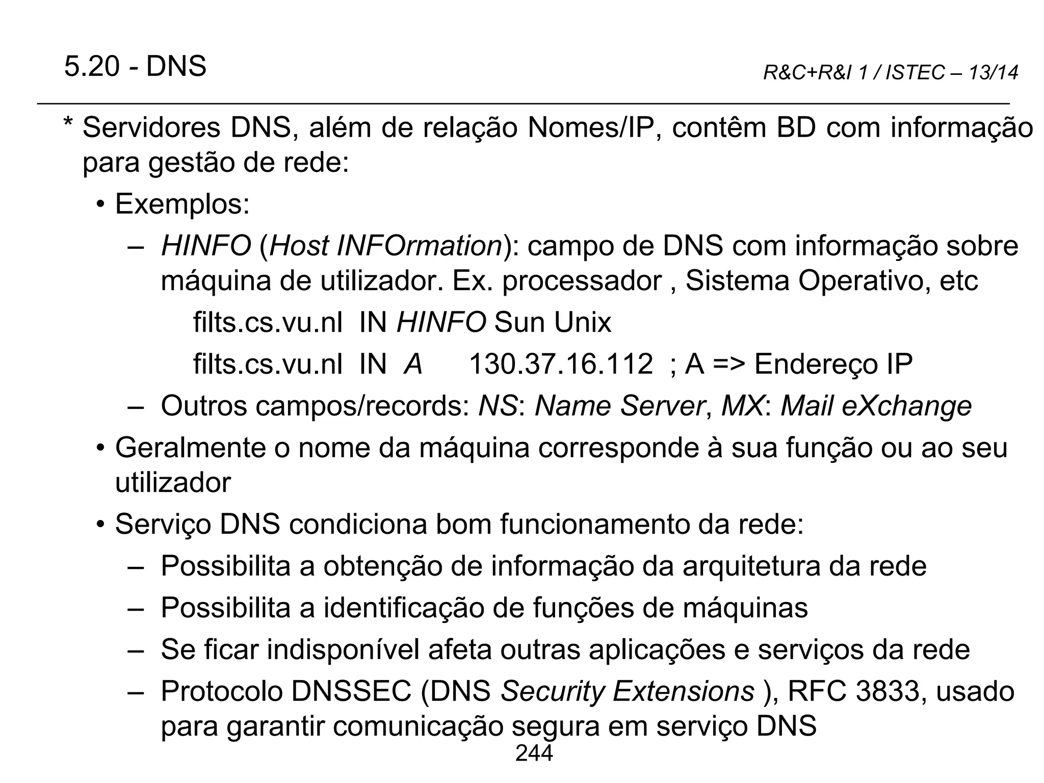 244
R&C+R&I 1 / ISTEC – 13/14
* Servidores DNS, além de relação Nomes/IP, contêm BD com informação
para gestão de rede:
• Exemplos:
– HINFO (Host INFOrmation): campo de DNS com informação sobre
máquina de utilizador. Ex. processador , Sistema Operativo, etc
filts.cs.vu.nl IN HINFO Sun Unix
filts.cs.vu.nl IN A 130.37.16.112 ; A => Endereço IP
– Outros campos/records: NS: Name Server, MX: Mail eXchange
• Geralmente o nome da máquina corresponde à sua função ou ao seu
utilizador
• Serviço DNS condiciona bom funcionamento da rede:
– Possibilita a obtenção de informação da arquitetura da rede
– Possibilita a identificação de funções de máquinas
– Se ficar indisponível afeta outras aplicações e serviços da rede
– Protocolo DNSSEC (DNS Security Extensions ), RFC 3833, usado
para garantir comunicação segura em serviço DNS
5.20 - DNS
 