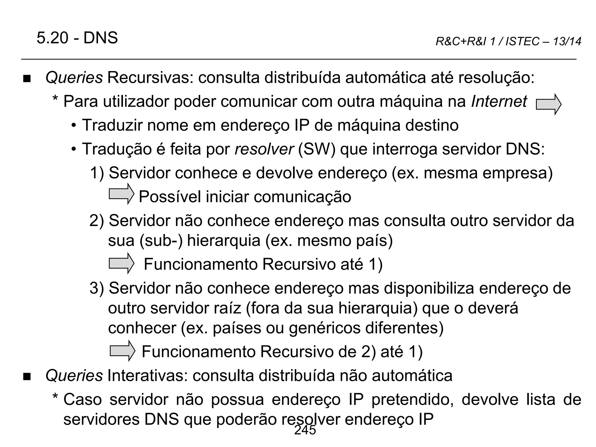 245
R&C+R&I 1 / ISTEC – 13/14
 Queries Recursivas: consulta distribuída automática até resolução:
* Para utilizador poder comunicar com outra máquina na Internet
• Traduzir nome em endereço IP de máquina destino
• Tradução é feita por resolver (SW) que interroga servidor DNS:
1) Servidor conhece e devolve endereço (ex. mesma empresa)
Possível iniciar comunicação
2) Servidor não conhece endereço mas consulta outro servidor da
sua (sub-) hierarquia (ex. mesmo país)
Funcionamento Recursivo até 1)
3) Servidor não conhece endereço mas disponibiliza endereço de
outro servidor raíz (fora da sua hierarquia) que o deverá
conhecer (ex. países ou genéricos diferentes)
Funcionamento Recursivo de 2) até 1)
 Queries Interativas: consulta distribuída não automática
* Caso servidor não possua endereço IP pretendido, devolve lista de
servidores DNS que poderão resolver endereço IP
5.20 - DNS
 