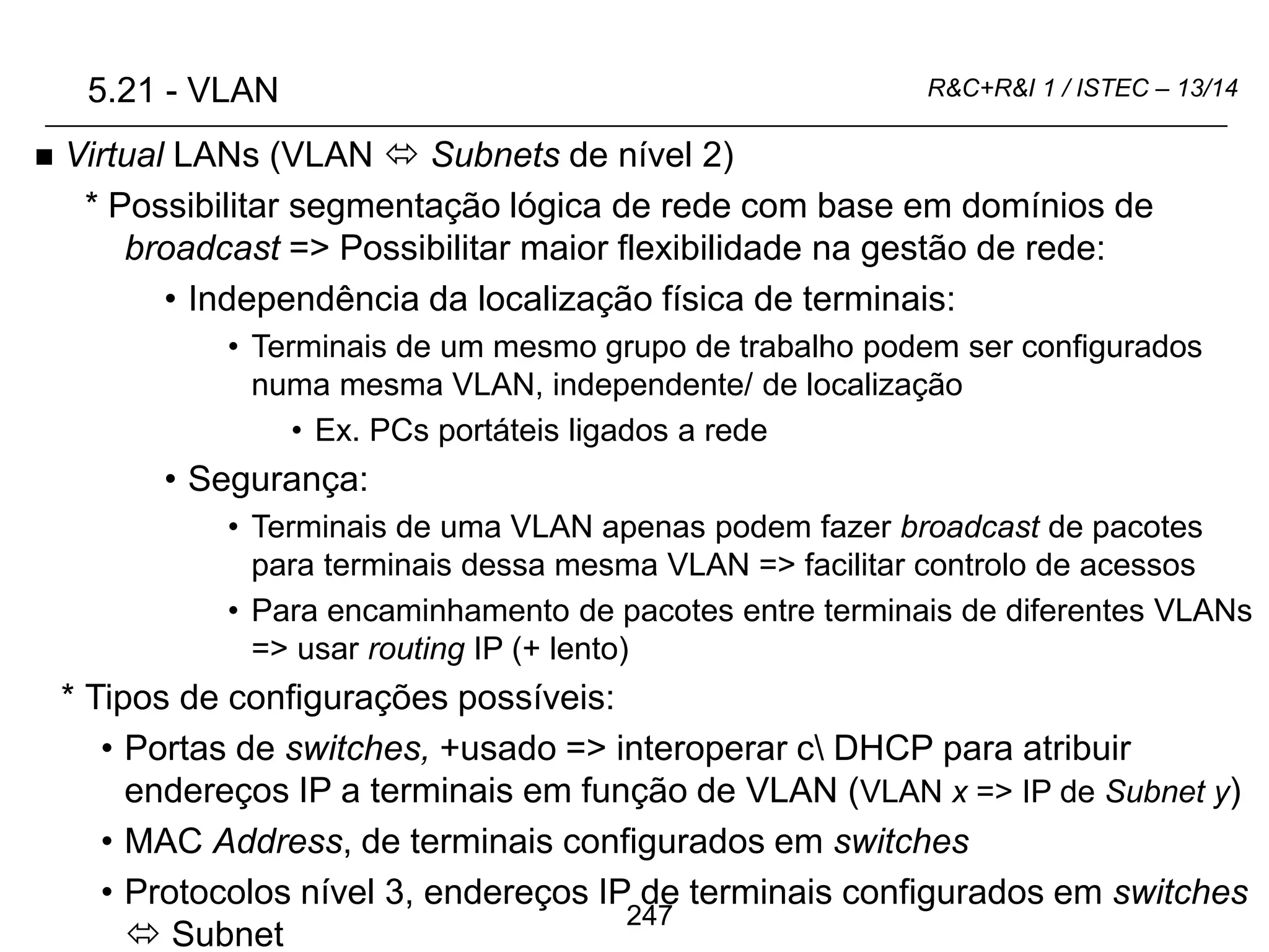247
R&C+R&I 1 / ISTEC – 13/14
 Virtual LANs (VLAN  Subnets de nível 2)
* Possibilitar segmentação lógica de rede com base em domínios de
broadcast => Possibilitar maior flexibilidade na gestão de rede:
• Independência da localização física de terminais:
• Terminais de um mesmo grupo de trabalho podem ser configurados
numa mesma VLAN, independente/ de localização
• Ex. PCs portáteis ligados a rede
• Segurança:
• Terminais de uma VLAN apenas podem fazer broadcast de pacotes
para terminais dessa mesma VLAN => facilitar controlo de acessos
• Para encaminhamento de pacotes entre terminais de diferentes VLANs
=> usar routing IP (+ lento)
* Tipos de configurações possíveis:
• Portas de switches, +usado => interoperar c DHCP para atribuir
endereços IP a terminais em função de VLAN (VLAN x => IP de Subnet y)
• MAC Address, de terminais configurados em switches
• Protocolos nível 3, endereços IP de terminais configurados em switches
 Subnet
5.21 - VLAN
 