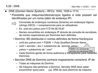 240
R&C+R&I 1 / ISTEC – 13/14
5.20 - DNS
 DNS (Domain Name System) – RFCs: 1034, 1035 e 1713
* Possibilita que máquinas/sites/serviços ligados à rede possam ser
identificadas por um nome (além de endereço IP)
Conversão de endereços numéricos (binários) em endereços lógicos
(strings ASCII), + compreensíveis para os utilizadores
– Ex. srd3.dcx.yahoo.com 64.58.76.87
– Nomes convertidos em endereços IP através de consulta de servidores
de nomes responsáveis por Domínios bem definidos
• Domínio: BD distribuída c nomes definidos de forma hierárquica
– srd3.dcx.yahoo.com = FQDN = Fully Qualified Domain Name
– srd3 = servidor ; dcx = subdomínio de domínio yahoo ;
yahoo = subdomínio de “.com”
– Cada Domínio gerido de forma autónoma e transparente para restantes
Domínios
• Servidor DNS de Domínio conhece mapeamento nome/end. IP de:
– Todas as máquinas do Domínio
– Se máquina não pertencer a Domínio, Servidor DNS deve saber
encaminhar query para DNS de (sub-)Domínio de máquina
FQDN = id. unívoca de
servidor em hierarquia DNS
 