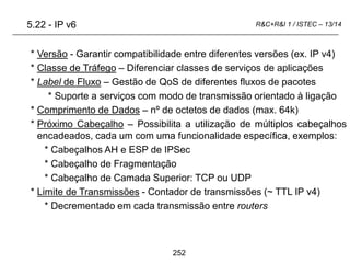 252
R&C+R&I 1 / ISTEC – 13/14
* Versão - Garantir compatibilidade entre diferentes versões (ex. IP v4)
* Classe de Tráfego – Diferenciar classes de serviços de aplicações
* Label de Fluxo – Gestão de QoS de diferentes fluxos de pacotes
* Suporte a serviços com modo de transmissão orientado à ligação
* Comprimento de Dados – nº de octetos de dados (max. 64k)
* Próximo Cabeçalho – Possibilita a utilização de múltiplos cabeçalhos
encadeados, cada um com uma funcionalidade específica, exemplos:
* Cabeçalhos AH e ESP de IPSec
* Cabeçalho de Fragmentação
* Cabeçalho de Camada Superior: TCP ou UDP
* Limite de Transmissões - Contador de transmissões (~ TTL IP v4)
* Decrementado em cada transmissão entre routers
5.22 - IP v6
 