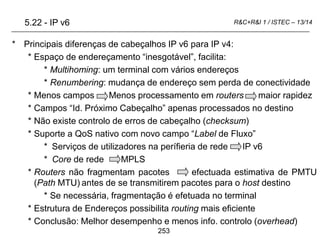 253
R&C+R&I 1 / ISTEC – 13/14
* Principais diferenças de cabeçalhos IP v6 para IP v4:
* Espaço de endereçamento “inesgotável”, facilita:
* Multihoming: um terminal com vários endereços
* Renumbering: mudança de endereço sem perda de conectividade
* Menos campos Menos processamento em routers maior rapidez
* Campos “Id. Próximo Cabeçalho” apenas processados no destino
* Não existe controlo de erros de cabeçalho (checksum)
* Suporte a QoS nativo com novo campo “Label de Fluxo”
* Serviços de utilizadores na perífieria de rede IP v6
* Core de rede MPLS
* Routers não fragmentam pacotes efectuada estimativa de PMTU
(Path MTU) antes de se transmitirem pacotes para o host destino
* Se necessária, fragmentação é efetuada no terminal
* Estrutura de Endereços possibilita routing mais eficiente
* Conclusão: Melhor desempenho e menos info. controlo (overhead)
5.22 - IP v6
 