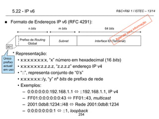 254
R&C+R&I 1 / ISTEC – 13/14
 Formato de Endereços IP v6 (RFC 4291):
* Representação:
• x:x:x:x:x:x:x:x, “x” número em hexadecimal (16 bits)
• x:x:x:x:x:x:z.z.z.z, “z.z.z.z” endereço IP v4
• “::”, representa conjunto de “0’s”
• x:x:x:x:x:x::/y, “y” nº bits de prefixo de rede
• Exemplos:
– 0:0:0:0:0:0:192.168.1.1  ::192.168.1.1, IP v4
– FF01:0:0:0:0:0:0:43  FF01::43, multicast
– 2001:0db8:1234::/48  Rede 2001:0db8:1234
– 0:0:0:0:0:0:0:1  ::1, loopback
Prefixo de Routing
Global
Subnet Interface ID (Terminal)
64 bits
m bits
n bits
5.22 - IP v6
001
Único
prefixo
actual/
em uso
 