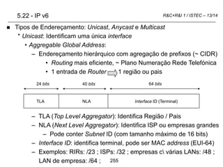 255
R&C+R&I 1 / ISTEC – 13/14
 Tipos de Endereçamento: Unicast, Anycast e Multicast
* Unicast: Identificam uma única interface
• Aggregable Global Address:
– Endereçamento hierárquico com agregação de prefixos (~ CIDR)
• Routing mais eficiente, ~ Plano Numeração Rede Telefónica
• 1 entrada de Router 1 região ou pais
– TLA (Top Level Aggregator): Identifica Região / Pais
– NLA (Next Level Aggregator): Identifica ISP ou empresas grandes
– Pode conter Subnet ID (com tamanho máximo de 16 bits)
– Interface ID: identifica terminal, pode ser MAC address (EUI-64)
– Exemplos: RIRs: /23 ; ISPs: /32 ; empresas c várias LANs: /48 ;
LAN de empresa: /64 ;
5.22 - IP v6
Interface ID (Terminal)
NLA
TLA
64 bits
24 bits 40 bits
 