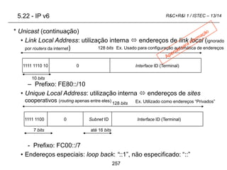 257
R&C+R&I 1 / ISTEC – 13/14
* Unicast (continuação)
• Link Local Address: utilização interna  endereços de link local (ignorado
por routers da internet)
– Prefixo: FE80::/10
• Unique Local Address: utilização interna  endereços de sites
cooperativos (routing apenas entre eles)
- Prefixo: FC00::/7
• Endereços especiais: loop back: “::1”, não especificado: “::”
0 Interface ID (Terminal)
128 bits
1111 1110 10
10 bits
128 bits
até 16 bits
0 Interface ID (Terminal)
1111 1100 Subnet ID
7 bits
Ex. Usado para configuração automática de endereços
Ex. Utilizado como endereços “Privados”
5.22 - IP v6
 