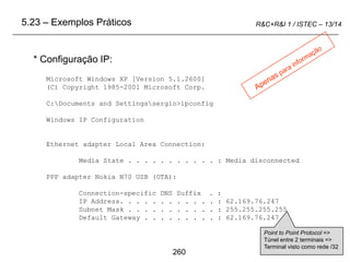 260
R&C+R&I 1 / ISTEC – 13/14
* Configuração IP:
Microsoft Windows XP [Version 5.1.2600]
(C) Copyright 1985-2001 Microsoft Corp.
C:Documents and Settingssergio>ipconfig
Windows IP Configuration
Ethernet adapter Local Area Connection:
Media State . . . . . . . . . . . : Media disconnected
PPP adapter Nokia N70 USB (OTA):
Connection-specific DNS Suffix . :
IP Address. . . . . . . . . . . . : 62.169.76.247
Subnet Mask . . . . . . . . . . . : 255.255.255.255
Default Gateway . . . . . . . . . : 62.169.76.247
5.23 – Exemplos Práticos
Point to Point Protocol =>
Túnel entre 2 terminais =>
Terminal visto como rede /32
 