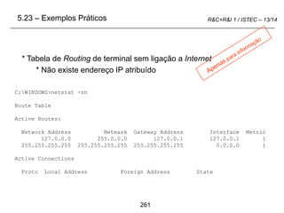 261
R&C+R&I 1 / ISTEC – 13/14
C:WINDOWS>netstat -rn
Route Table
Active Routes:
Network Address Netmask Gateway Address Interface Metric
127.0.0.0 255.0.0.0 127.0.0.1 127.0.0.1 1
255.255.255.255 255.255.255.255 255.255.255.255 0.0.0.0 1
Active Connections
Proto Local Address Foreign Address State
* Tabela de Routing de terminal sem ligação a Internet
* Não existe endereço IP atribuído
5.23 – Exemplos Práticos
 