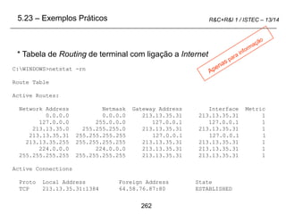 262
R&C+R&I 1 / ISTEC – 13/14
C:WINDOWS>netstat -rn
Route Table
Active Routes:
Network Address Netmask Gateway Address Interface Metric
0.0.0.0 0.0.0.0 213.13.35.31 213.13.35.31 1
127.0.0.0 255.0.0.0 127.0.0.1 127.0.0.1 1
213.13.35.0 255.255.255.0 213.13.35.31 213.13.35.31 1
213.13.35.31 255.255.255.255 127.0.0.1 127.0.0.1 1
213.13.35.255 255.255.255.255 213.13.35.31 213.13.35.31 1
224.0.0.0 224.0.0.0 213.13.35.31 213.13.35.31 1
255.255.255.255 255.255.255.255 213.13.35.31 213.13.35.31 1
Active Connections
Proto Local Address Foreign Address State
TCP 213.13.35.31:1384 64.58.76.87:80 ESTABLISHED
* Tabela de Routing de terminal com ligação a Internet
5.23 – Exemplos Práticos
 