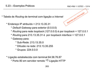 263
R&C+R&I 1 / ISTEC – 13/14
* Tabela de Routing de terminal com ligação a Internet
* Endereço IP atribuído = 213.13.35.31
* Default Gateway para exterior (0.0.0.0)
* Routing para rede loopback (127.0.0.0) é por loopback = 127.0.0.1
* Routing para 213.13.35.31 é por loopback interface = 127.0.0.1
* Gateway para:
* Sub-Rede: 213.13.35.0
* Difusão na rede: 213.13.35.255
* Grupos: 224.0.0.0
* Ligação estabelecida com terminal 64.58.76.87
* Porto 80 em servidor remoto Ligação HTTP
5.23 – Exemplos Práticos
 
