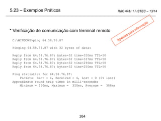 264
R&C+R&I 1 / ISTEC – 13/14
C:WINDOWS>ping 64.58.76.87
Pinging 64.58.76.87 with 32 bytes of data:
Reply from 64.58.76.87: bytes=32 time=350ms TTL=50
Reply from 64.58.76.87: bytes=32 time=337ms TTL=50
Reply from 64.58.76.87: bytes=32 time=296ms TTL=50
Reply from 64.58.76.87: bytes=32 time=250ms TTL=50
Ping statistics for 64.58.76.87:
Packets: Sent = 4, Received = 4, Lost = 0 (0% loss)
Approximate round trip times in milli-seconds:
Minimum = 250ms, Maximum = 350ms, Average = 308ms
* Verificação de comunicação com terminal remoto
5.23 – Exemplos Práticos
 