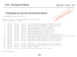265
R&C+R&I 1 / ISTEC – 13/14
C:WINDOWS>tracert 64.58.76.87
Tracing route to srd3.dcx.yahoo.com [64.58.76.87]
over a maximum of 30 hops:
1 149 ms 125 ms 128 ms dial-b1-216-209.telepac.pt [194.65.216.209]
2 149 ms 147 ms 138 ms dial-b1-209-105.telepac.pt [194.65.219.105]
3 143 ms 144 ms 117 ms lcatrt2.telepac.net [213.13.135.101]
4 136 ms 129 ms 126 ms lgsr2.telepac.net [213.13.135.89]
5 143 ms 137 ms 139 ms ginter2.telepac.net [213.13.135.118]
6 127 ms 120 ms 167 ms adhara-a321.cprm.net [195.8.0.177]
7 151 ms 135 ms 120 ms shaula-g10.cprm.net [195.8.0.119]
8 200 ms 196 ms 221 ms acr1-sonet2-3-1-0.Miami.cw.net [208.172.99.137]
9 224 ms 204 ms 201 ms cable-and-wireless-internal-isp.Miami.cw.net [208.172.99.202]
10 248 ms 236 ms 221 ms bbr01-g2-0.miam01.exodus.net [64.253.193.1]
11 287 ms 242 ms 229 ms bbr02-p4-0.atln01.exodus.net [216.32.132.254]
12 310 ms 243 ms 226 ms bbr01-g2-0.atln01.exodus.net [216.35.162.3]
13 314 ms
14 258 ms 227 ms 229 ms dcr03-g6-0.stng01.exodus.net [216.33.99.83]
15 249 ms 231 ms 425 ms csr22-ve241.stng01.exodus.net [216.33.98.19]
16 232 ms 239 ms 248 ms 216.35.210.126
17 287 ms 252 ms 242 ms srd3.dcx.yahoo.com [64.58.76.87]
Trace complete.
* Verificação de caminho até terminal destino
5.23 – Exemplos Práticos
 