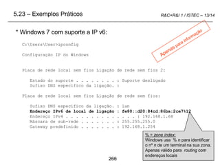 266
R&C+R&I 1 / ISTEC – 13/14
* Windows 7 com suporte a IP v6:
5.23 – Exemplos Práticos
C:UsersUser>ipconfig
Configuração IP do Windows
Placa de rede local sem fios Ligação de rede sem fios 2:
Estado do suporte . . . . . . . . : Suporte desligado
Sufixo DNS específico da ligação. :
Placa de rede local sem fios Ligação de rede sem fios:
Sufixo DNS específico da ligação. : lan
Endereço IPv6 de local de ligação : fe80::d20:84cd:86ba:2ce7%12
Endereço IPv4 . . . . . . . . . . . . . . : 192.168.1.68
Máscara de sub-rede . . . . . . . : 255.255.255.0
Gateway predefinido . . . . . . . : 192.168.1.254
% = zone index:
Windows usa % n para identificar
o nº n de um terminal na sua zona.
Apenas válido para routing com
endereços locais
 