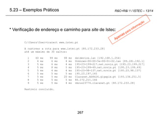 267
R&C+R&I 1 / ISTEC – 13/14
* Verificação de endereço e caminho para site de Istec:
5.23 – Exemplos Práticos
C:UsersUser>tracert www.istec.pt
A rastrear a rota para www.istec.pt [80.172.233.28]
até um máximo de 30 saltos:
1 60 ms 99 ms 98 ms dsldevice.lan [192.168.1.254]
2 4 ms 6 ms 4 ms Unknown-00-00-5e-00-01-02.lan [89.181.192.1]
3 5 ms 6 ms 4 ms 195-23-199-217.net.novis.pt [195.23.199.217]
4 5 ms 8 ms 5 ms 195-23-199-49.net.novis.pt [195.23.199.49]
5 5 ms 4 ms 4 ms 195-23-98-137.net.novis.pt [195.23.98.137]
6 5 ms 5 ms 5 ms 195.23.197.145
7 5 ms 5 ms 20 ms Claranet.AS8426.gigapix.pt [193.136.251.5]
8 5 ms 5 ms 5 ms 80.172.211.146
9 5 ms 5 ms 4 ms vmcus23774.claranet.pt [80.172.233.28]
Rastreio concluído.
 