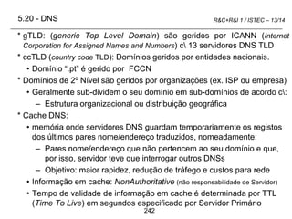 242
R&C+R&I 1 / ISTEC – 13/14
* gTLD: (generic Top Level Domain) são geridos por ICANN (Internet
Corporation for Assigned Names and Numbers) c 13 servidores DNS TLD
* ccTLD (country code TLD): Domínios geridos por entidades nacionais.
• Domínio “.pt” é gerido por FCCN
* Domínios de 2º Nível são geridos por organizações (ex. ISP ou empresa)
• Geralmente sub-dividem o seu domínio em sub-domínios de acordo c:
– Estrutura organizacional ou distribuição geográfica
* Cache DNS:
• memória onde servidores DNS guardam temporariamente os registos
dos últimos pares nome/endereço traduzidos, nomeadamente:
– Pares nome/endereço que não pertencem ao seu domínio e que,
por isso, servidor teve que interrogar outros DNSs
– Objetivo: maior rapidez, redução de tráfego e custos para rede
• Informação em cache: NonAuthoritative (não responsabilidade de Servidor)
• Tempo de validade de informação em cache é determinada por TTL
(Time To Live) em segundos especificado por Servidor Primário
5.20 - DNS
 