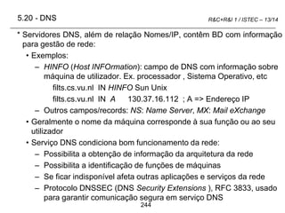 244
R&C+R&I 1 / ISTEC – 13/14
* Servidores DNS, além de relação Nomes/IP, contêm BD com informação
para gestão de rede:
• Exemplos:
– HINFO (Host INFOrmation): campo de DNS com informação sobre
máquina de utilizador. Ex. processador , Sistema Operativo, etc
filts.cs.vu.nl IN HINFO Sun Unix
filts.cs.vu.nl IN A 130.37.16.112 ; A => Endereço IP
– Outros campos/records: NS: Name Server, MX: Mail eXchange
• Geralmente o nome da máquina corresponde à sua função ou ao seu
utilizador
• Serviço DNS condiciona bom funcionamento da rede:
– Possibilita a obtenção de informação da arquitetura da rede
– Possibilita a identificação de funções de máquinas
– Se ficar indisponível afeta outras aplicações e serviços da rede
– Protocolo DNSSEC (DNS Security Extensions ), RFC 3833, usado
para garantir comunicação segura em serviço DNS
5.20 - DNS
 