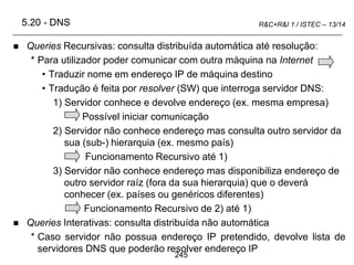 245
R&C+R&I 1 / ISTEC – 13/14
 Queries Recursivas: consulta distribuída automática até resolução:
* Para utilizador poder comunicar com outra máquina na Internet
• Traduzir nome em endereço IP de máquina destino
• Tradução é feita por resolver (SW) que interroga servidor DNS:
1) Servidor conhece e devolve endereço (ex. mesma empresa)
Possível iniciar comunicação
2) Servidor não conhece endereço mas consulta outro servidor da
sua (sub-) hierarquia (ex. mesmo país)
Funcionamento Recursivo até 1)
3) Servidor não conhece endereço mas disponibiliza endereço de
outro servidor raíz (fora da sua hierarquia) que o deverá
conhecer (ex. países ou genéricos diferentes)
Funcionamento Recursivo de 2) até 1)
 Queries Interativas: consulta distribuída não automática
* Caso servidor não possua endereço IP pretendido, devolve lista de
servidores DNS que poderão resolver endereço IP
5.20 - DNS
 