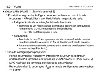247
R&C+R&I 1 / ISTEC – 13/14
 Virtual LANs (VLAN  Subnets de nível 2)
* Possibilitar segmentação lógica de rede com base em domínios de
broadcast => Possibilitar maior flexibilidade na gestão de rede:
• Independência da localização física de terminais:
• Terminais de um mesmo grupo de trabalho podem ser configurados
numa mesma VLAN, independente/ de localização
• Ex. PCs portáteis ligados a rede
• Segurança:
• Terminais de uma VLAN apenas podem fazer broadcast de pacotes
para terminais dessa mesma VLAN => facilitar controlo de acessos
• Para encaminhamento de pacotes entre terminais de diferentes VLANs
=> usar routing IP (+ lento)
* Tipos de configurações possíveis:
• Portas de switches, +usado => interoperar c DHCP para atribuir
endereços IP a terminais em função de VLAN (VLAN x => IP de Subnet y)
• MAC Address, de terminais configurados em switches
• Protocolos nível 3, endereços IP de terminais configurados em switches
 Subnet
5.21 - VLAN
 