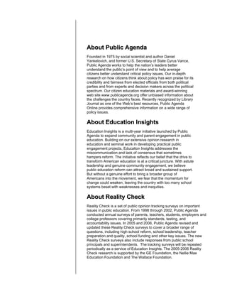 About Public Agenda
Founded in 1975 by social scientist and author Daniel
Yankelovich, and former U.S. Secretary of State Cyrus Vance,
Public Agenda works to help the nation’s leaders better
understand the public’s point of view and to help average
citizens better understand critical policy issues. Our in-depth
research on how citizens think about policy has won praise for its
credibility and fairness from elected officials from both political
parties and from experts and decision makers across the political
spectrum. Our citizen education materials and award-winning
web site www.publicagenda.org offer unbiased information about
the challenges the country faces. Recently recognized by Library
Journal as one of the Web’s best resources, Public Agenda
Online provides comprehensive information on a wide range of
policy issues.

About Education Insights
Education Insights is a multi-year initiative launched by Public
Agenda to expand community and parent engagement in public
education. Building on our extensive opinion research in
education and seminal work in developing practical public
engagement projects, Education Insights addresses the
miscommunication and lack of consensus that sometimes
hampers reform. The initiative reflects our belief that the drive to
transform American education is at a critical juncture. With astute
leadership and genuine community engagement, we believe
public education reform can attract broad and sustained support.
But without a genuine effort to bring a broader group of
Americans into the movement, we fear that the momentum for
change could weaken, leaving the country with too many school
systems beset with weaknesses and inequities.

About Reality Check
Reality Check is a set of public opinion tracking surveys on important
issues in public education. From 1998 through 2002, Public Agenda
conducted annual surveys of parents, teachers, students, employers and
college professors covering primarily standards, testing, and
accountability issues. In 2005 and 2006, Public Agenda revised and
updated these Reality Check surveys to cover a broader range of
questions, including high school reform, school leadership, teacher
preparation and quality, school funding and other key issues. The new
Reality Check surveys also include responses from public school
principals and superintendents. The tracking surveys will be repeated
periodically as a service of Education Insights. The 2005-2006 Reality
Check research is supported by the GE Foundation, the Nellie Mae
Education Foundation and The Wallace Foundation.
 