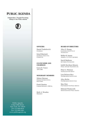 PUBLIC AGENDA
Independent, Thought-Provoking,
   Always in the Public Interest




                                   OFFICERS                     BOARD OF DIRECTORS
                                   Daniel Yankelovich           Alice S. Danzig
                                                                Richard Huang
                                   CHAIRMAN                     CALIFORNIA INSTITUTE THE
                                                                FORMER SECRETARY OF OF NAVY
                                                                TECHNOLOGY
                                   Lloyd Morrisett              Alice S. Huang
                                   CHAIRMAN, EXECUTIVE          Bobby R. Inman
                                                                CALIFORNIA INSTITUTE
                                   COMMITTEE                    ADMIRAL, U.S. NAVY (RETIRED)
                                                                OF TECHNOLOGY
                                                                David Mathews
                                                                Bobby R. OUNDATION
                                                                KETTERING FInman
                                   CO-FOUNDER AND               ADMIRAL, U.S. NAVY (RETIRED)
                                   CHAIRMAN                     Judith Davidson Moyers
                                                                David Mathews
                                                                PUBLIC AFFAIRS TELEVISION, INC.
                                   Cyrus R. Vance               KETTERING FOUNDATION
                                   1976-1999                    Peter G. Peterson
                                                                Judith Davidson Moyers
                                                                THE BLACKSTONE GROUP
                                                                PUBLIC AFFAIRS TELEVISION, INC.
                                                                Lois Dickson Rice
                                   HONORARY MEMBERS             Peter G. Peterson
                                                                THE BROOKINGS INSTITUTION
                                                                THE BLACKSTONE GROUP
                                   Sidney Harman
                                   Frank Stanton
                                   HARMAN INTERNATIONAL
                                   FORMER PRESIDENT, CBS INC.   Alice Rivlin
                                   INDUSTRIES                   Lois Dickson Rice
                                                                THE BROOKINGS INSTITUTION
                                                                THE BROOKINGS INSTITUTION
                                   Sidney Harman
                                   Frank Stanton
                                   HARMAN INTERNATIONAL         Max Stier
                                   INDUSTRIES
                                   FORMER PRESIDENT, CBS INC.   Alice Rivlin
                                                                PARTNERSHIP FOR PUBLIC SERVICE
                                                                THE BROOKINGS INSTITUTION
                                                                Deborah Wadsworth
                                                                Max Stier
                                                                SENIOR ADVISOR, PUBLIC AGENDA
                                   Ruth A. Wooden               PARTNERSHIP FOR PUBLIC SERVICE
                                   PRESIDENT




     Public Agenda
    6 East 39th Street
   New York, NY 10016
    Tel: 212.686.6610
    Fax: 212.889.3461
  www.publicagenda.org
 