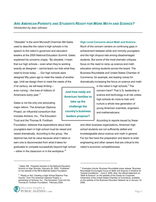 ARE AMERICAN PARENTS AND STUDENTS READY FOR MORE MATH AND SCIENCE?
Introduction by Jean Johnson




“Obsolete” is the word Microsoft Chairman Bill Gates                   High Level Concerns about Math and Science
used to describe the nation’s high schools in his                      Much of the concern centers on continuing gaps in
speech to the nation’s governors and education                         achievement between white and minority youngsters
leaders at the 2005 National Education Summit. Gates                   and the high dropout rate among disadvantaged
explained his concerns crisply: “By obsolete, I mean                   students. But some of the most dramatic critiques
that our high schools – even when they’re working                      focus on the need to ramp up science and math
exactly as designed – cannot teach our kids what they                  education among students across the board. The
need to know today. … Our high schools were                            Business Roundtable and United States Chamber of
designed fifty years ago to meet the needs of another                  Commerce, for example, are leading voices for
age. Until we design them to meet the needs of the                     dramatically increasing the focus on science and math
21st century, we will keep limiting –                                                   in the nation’s high schools.3 The
even ruining – the lives of millions of                                                 concern here? That U.S. leadership in
                                                       Just how ready are
                           1
Americans every year.”                                                                  science and technology is at risk unless
                                                      American families to
                                                                                        high schools do more to train and
Gates is not the only one advocating                            take up the
                                                                                        nurture a whole new generation of
major reform. The American Diploma                          challenge the
                                                                                        young American scientists, engineers
Project, an influential consortium that                country’s business               and mathematicians.
includes Achieve, Inc., The Education                      leaders propose?
Trust and the Thomas B. Fordham                                                         According to reports issued by these
Foundation, believes that expectations about what                      and other business organizations, American high
youngsters learn in high school must be raised and                     school students are not sufficiently skilled and
raised dramatically. According to the group, “the                      knowledgeable about science and math in general.
diploma has lost its value because what it takes to                    Far too few have the preparation and desire to enter
earn one is disconnected from what it takes for                        engineering and other careers that are critical to the
graduates to compete successfully beyond high school                   nation’s economic competitiveness.
                                                       2
– either in the classroom or in the workplace.”




    1
     Gates, Bill. Prepared remarks to the National Education
                                                                       3
    Summit on High Schools, February 26, 2005. Published                 Examples include: Business Roundtable press release “Business
    on the website of the Bill & Melinda Gates Foundation.             Roundtable Encourages Focus on Math and Science in Initiative for
                                                                       Teacher Excellence.” June 6, 2005. Also, the official statement on
    2
      “Ready or Not: Creating a High School Diploma That               “Math & Science” on the website of the Center for Corporate
    Counts,” from The American Diploma Project, a                      Citizenship of the United States Chamber of Commerce, available
    partnership of Achieve, Inc., The Education Trust and the          on the website of the Business Education Network as of January 19,
    Thomas B. Fordham Foundation. February 2004.                       2006.

        Education Insights at
        PUBLIC AGENDA © 2006                                                                                                     Page 1
 