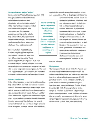 Do parents share leaders’ vision?                              relatively few seem to absorb its implications in their
Earlier editions of Reality Check surveys from 1998            own personal lives. That is, despite parents’ lip service
through 2002 showed that while most                                           agreement that U.S. schools should be
employers and professors were                                                 competitive, proposals to increase math
dissatisfied with high school graduates’         Despite parents’ lip         and science coursework for their own
skills, most families were confident that        service agreement            kids could come as something of a
their own schools prepared their                  that U.S. schools           surprise. As leaders in government,
youngsters well. But given the                        should be               business and education move forward
passionate and high profile calls for                competitive,             to address this issue, as they build a
high school reform, have parent and                  proposals to             strong leadership consensus to act,
student views changed? Just how ready            increase math and            they may be well advised to reach out
are American families to take up the             science coursework           to parents and students directly as well.
challenge these leaders propose?                  for their own kids          Based on this research, they have one
                                                    could come as             more agenda item to add to their list –
New results from the 2006 Reality                   something of a            helping American families understand
Check surveys suggest that parents                       surprise.            the economic and educational
and students come to this issue from                                          challenges the country faces and
very different starting points. These                                         involving them in strategies to find
results are part of Public Agenda’s multi-year                 effective solutions.
Education Insights initiative designed to address
communication and engagement problems that could               Methodology
stall or derail progress in improving schools. The work        The findings in “Reality Check 2006: Are Parents and
was supported by the GE Foundation, the Nellie Mae             Students Ready for More Math and Science?” are
Education Foundation and The Wallace Foundation.               based on two focus groups with parents and telephone
                                                               interviews with a national random sample of 1,379
Leaders need to lead                                           parents of children now in public school and 1,342
In the following pages, we summarize attitudes about           public school students in grades six through 12.
high school reform and math and science education              Interviews were conducted between October 30 and
from our new round of Reality Check surveys. While             December 29, 2005. The margin of error for the
neither parents nor their offspring underestimate the          sample of parents is plus or minus 3.8 percentage
role science and math will play in the future world of         points; the margin of error for the sample of students is
work, the research suggests that leaders working for           plus or minus 3.4 percentage points. It is higher when
major high school reform need to do their homework.            comparing percentages across subgroups. Full survey
Families are aware of the challenge in a general               results can be found at www.publicagenda.org.
sense, but relatively few see this as the pre-eminent
issue facing their local high schools. More important,




Page 2                                                                                         REALITY CHECK 2006
 