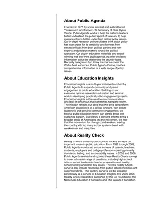 About Public Agenda
Founded in 1975 by social scientist and author Daniel
Yankelovich, and former U.S. Secretary of State Cyrus
Vance, Public Agenda works to help the nation’s leaders
better understand the public’s point of view and to help
average citizens better understand critical policy issues.
Our in-depth research on how citizens think about policy
has won praise for its credibility and fairness from
elected officials from both political parties and from
experts and decision makers across the political
spectrum. Our citizen education materials and award-
winning web site www.publicagenda.org offer unbiased
information about the challenges the country faces.
Recently recognized by Library Journal as one of the
Web’s best resources, Public Agenda Online provides
comprehensive information on a wide range of policy
issues.

About Education Insights
Education Insights is a multi-year initiative launched by
Public Agenda to expand community and parent
engagement in public education. Building on our
extensive opinion research in education and seminal
work in developing practical public engagement projects,
Education Insights addresses the miscommunication
and lack of consensus that sometimes hampers reform.
The initiative reflects our belief that the drive to transform
American education is at a critical juncture. With astute
leadership and genuine community engagement, we
believe public education reform can attract broad and
sustained support. But without a genuine effort to bring a
broader group of Americans into the movement, we fear
that the momentum for change could weaken, leaving
the country with too many school systems beset with
weaknesses and inequities.

About Reality Check
Reality Check is a set of public opinion tracking surveys on
important issues in public education. From 1998 through 2002,
Public Agenda conducted annual surveys of parents, teachers,
students, employers and college professors covering primarily
standards, testing, and accountability issues. In 2005 and 2006,
Public Agenda revised and updated these Reality Check surveys
to cover a broader range of questions, including high school
reform, school leadership, teacher preparation and quality,
school funding and other key issues. The new Reality Check
surveys also include responses from public school principals and
superintendents. The tracking surveys will be repeated
periodically as a service of Education Insights. The 2005-2006
Reality Check research is supported by the GE Foundation, the
Nellie Mae Education Foundation and The Wallace Foundation.
 