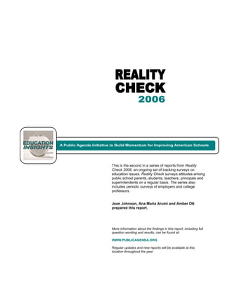 This is the second in a series of reports from Reality
Check 2006, an ongoing set of tracking surveys on
education issues. Reality Check surveys attitudes among
public school parents, students, teachers, principals and
superintendents on a regular basis. The series also
includes periodic surveys of employers and college
professors.


Jean Johnson, Ana Maria Arumi and Amber Ott
prepared this report.




More information about the findings in this report, including full
question wording and results, can be found at:

WWW.PUBLICAGENDA.ORG

Regular updates and new reports will be available at this
location throughout the year.
 