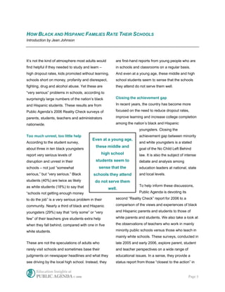HOW BLACK AND HISPANIC FAMILIES RATE THEIR SCHOOLS
Introduction by Jean Johnson




It’s not the kind of atmosphere most adults would         are first-hand reports from young people who are
find helpful if they needed to study and learn –          in schools and classrooms on a regular basis.
high dropout rates, kids promoted without learning,       And even at a young age, these middle and high
schools short on money, profanity and disrespect,         school students seem to sense that the schools
fighting, drug and alcohol abuse. Yet these are           they attend do not serve them well.
“very serious” problems in schools, according to
surprisingly large numbers of the nation’s black          Closing the achievement gap

and Hispanic students. These results are from             In recent years, the country has become more

Public Agenda’s 2006 Reality Check surveys of             focused on the need to reduce dropout rates,

parents, students, teachers and administrators            improve learning and increase college completion

nationwide.                                               among the nation’s black and Hispanic
                                                                         youngsters. Closing the
Too much unrest, too little help                                         achievement gap between minority
                                          Even at a young age,
According to the student survey,                                         and white youngsters is a stated
                                             these middle and
about three in ten black youngsters                                      goal of the No Child Left Behind
report very serious levels of                     high school            law. It is also the subject of intense
disruption and unrest in their               students seem to            debate and analysis among
schools – not just “somewhat                   sense that the            education leaders at national, state
serious,” but “very serious.” Black        schools they attend           and local levels.
students (40%) are twice as likely          do not serve them
as white students (18%) to say that                                      To help inform these discussions,
                                                      well.
“schools not getting enough money                                        Public Agenda is devoting its

to do the job” is a very serious problem in their         second “Reality Check” report for 2006 to a

community. Nearly a third of black and Hispanic           comparison of the views and experiences of black

youngsters (29%) say that “only some” or “very            and Hispanic parents and students to those of

few” of their teachers give students extra help           white parents and students. We also take a look at

when they fall behind, compared with one in five          the observations of teachers who work in mainly

white students.                                           minority public schools versus those who teach in
                                                          mainly white schools. These surveys, conducted in
These are not the speculations of adults who              late 2005 and early 2006, explore parent, student
rarely visit schools and sometimes base their             and teacher perspectives on a wide range of
judgments on newspaper headlines and what they            educational issues. In a sense, they provide a
see driving by the local high school. Instead, they       status report from those “closest to the action” in

      Education Insights at
      PUBLIC AGENDA © 2006                                                                               Page 1
 